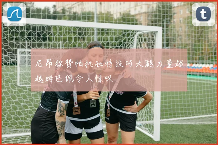 尼昂称赞帕托独特技巧大腿力量超越姆巴佩令人惊叹