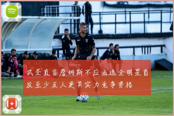 武圣直言詹姆斯不应当选全明星首发至少五人更具实力竞争资格