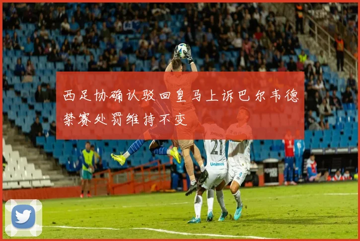 西足协确认驳回皇马上诉巴尔韦德禁赛处罚维持不变