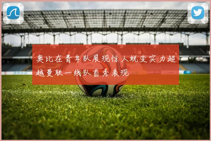奥比在青年队展现惊人蜕变实力超越曼联一线队首秀表现