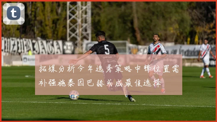 拓媒分析今年选秀策略中锋位置需补强施泰因巴赫或成最佳选择