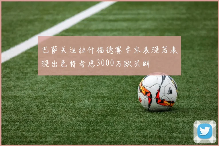 巴萨关注拉什福德赛季末表现若表现出色将考虑3000万欧买断