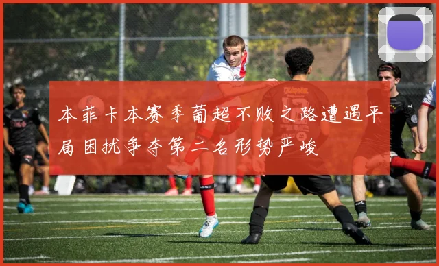本菲卡本赛季葡超不败之路遭遇平局困扰争夺第二名形势严峻