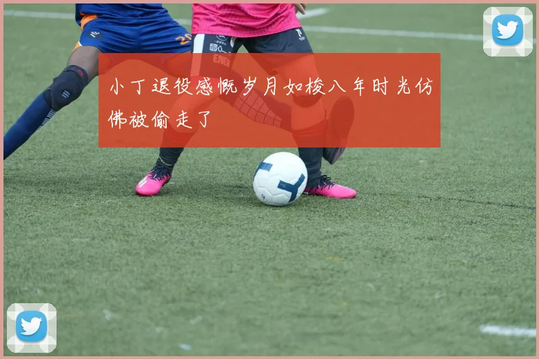 小丁退役感慨岁月如梭八年时光仿佛被偷走了