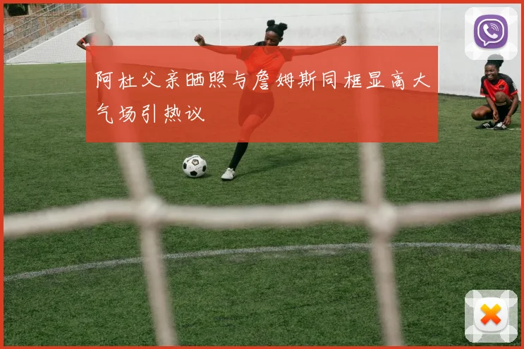阿杜父亲晒照与詹姆斯同框显高大气场引热议