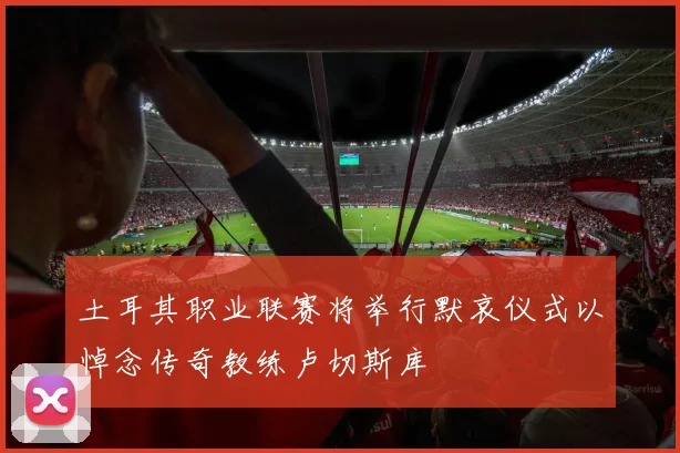 土耳其职业联赛将举行默哀仪式以悼念传奇教练卢切斯库
