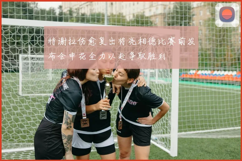 特谢拉伤愈复出将亮相德比赛前发布会申花全力以赴争取胜利