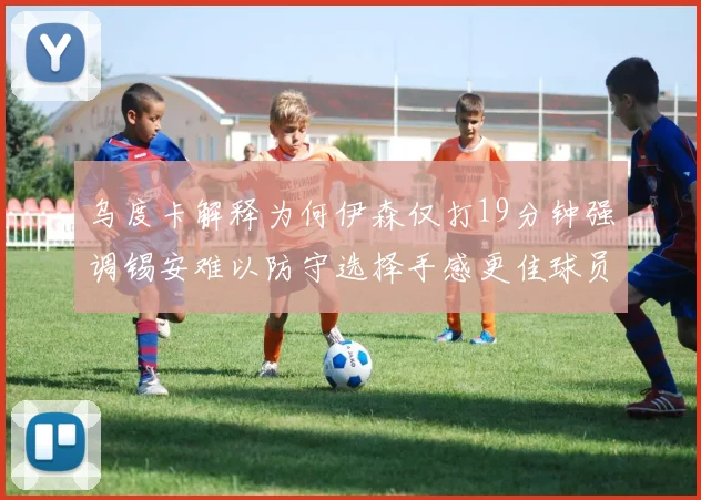 乌度卡解释为何伊森仅打19分钟强调锡安难以防守选择手感更佳球员