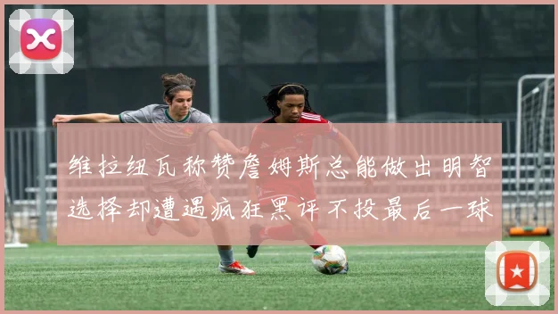 维拉纽瓦称赞詹姆斯总能做出明智选择却遭遇疯狂黑评不投最后一球