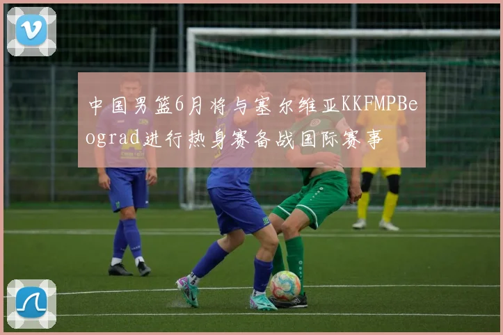 中国男篮6月将与塞尔维亚KKFMPBeograd进行热身赛备战国际赛事