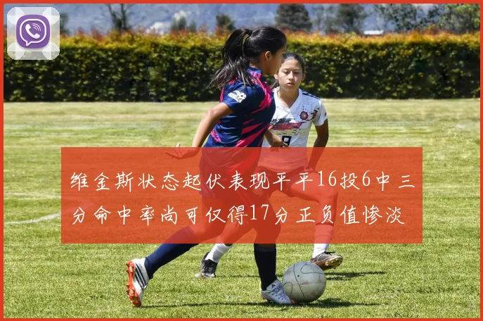 维金斯状态起伏表现平平16投6中三分命中率尚可仅得17分正负值惨淡12