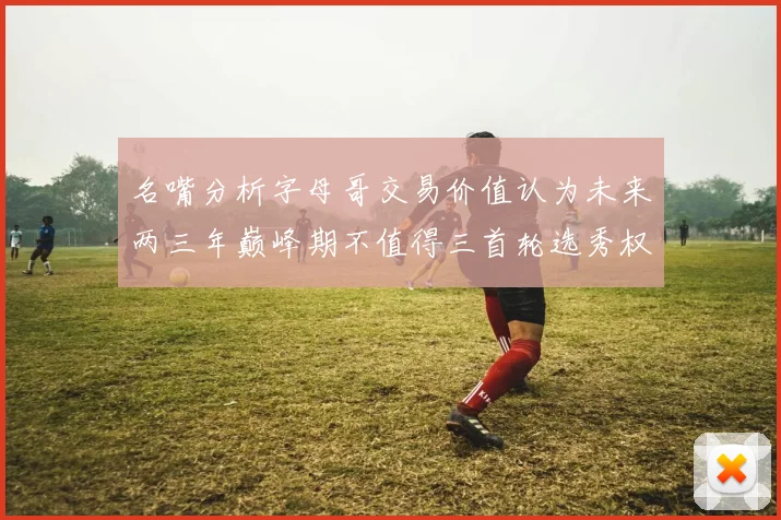 名嘴分析字母哥交易价值认为未来两三年巅峰期不值得三首轮选秀权