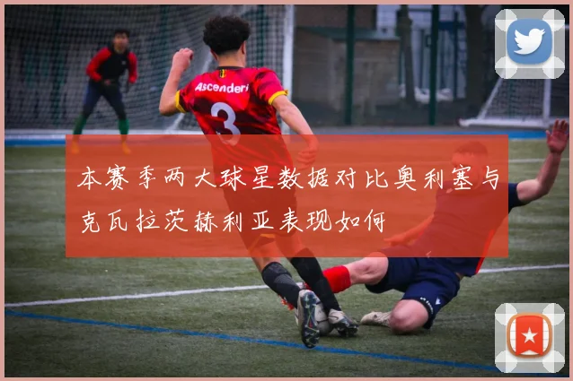 本赛季两大球星数据对比奥利塞与克瓦拉茨赫利亚表现如何