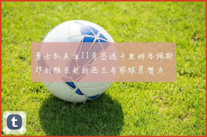 勇士队关注11号签选卡里姆洛佩斯邓利维亲赴新西兰考察球员潜力