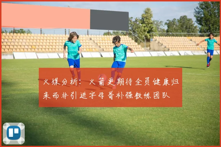 火媒分析：火箭更期待全员健康归来而非引进字母哥补强教练团队