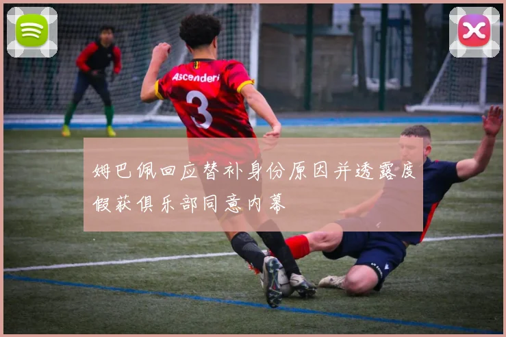 姆巴佩回应替补身份原因并透露度假获俱乐部同意内幕