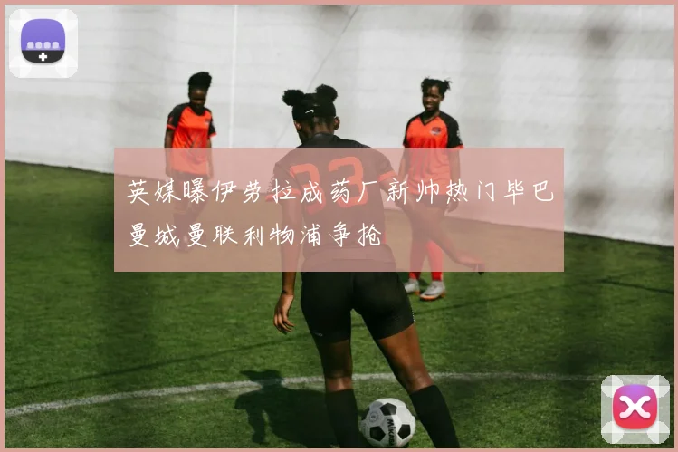 英媒曝伊劳拉成药厂新帅热门毕巴曼城曼联利物浦争抢