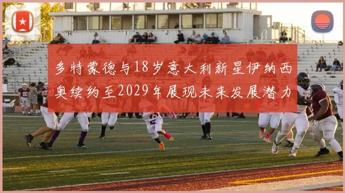 多特蒙德与18岁意大利新星伊纳西奥续约至2029年展现未来发展潜力