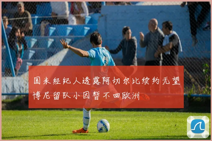 国米经纪人透露阿切尔比续约无望博尼留队小因暂不回欧洲