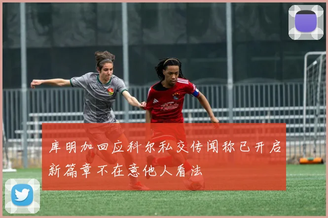 库明加回应科尔私交传闻称已开启新篇章不在意他人看法
