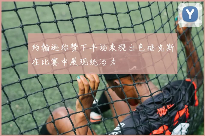 约翰逊称赞下半场表现出色福克斯在比赛中展现统治力