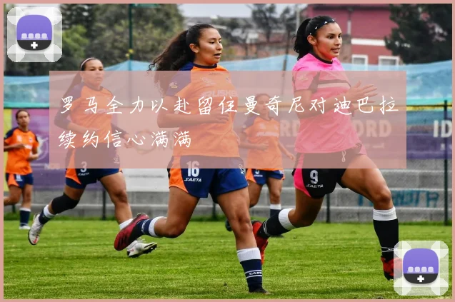 罗马全力以赴留住曼奇尼对迪巴拉续约信心满满