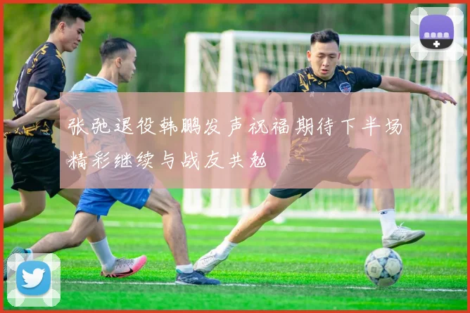 张弛退役韩鹏发声祝福期待下半场精彩继续与战友共勉