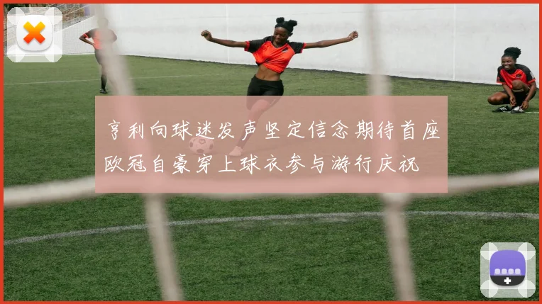 亨利向球迷发声坚定信念期待首座欧冠自豪穿上球衣参与游行庆祝