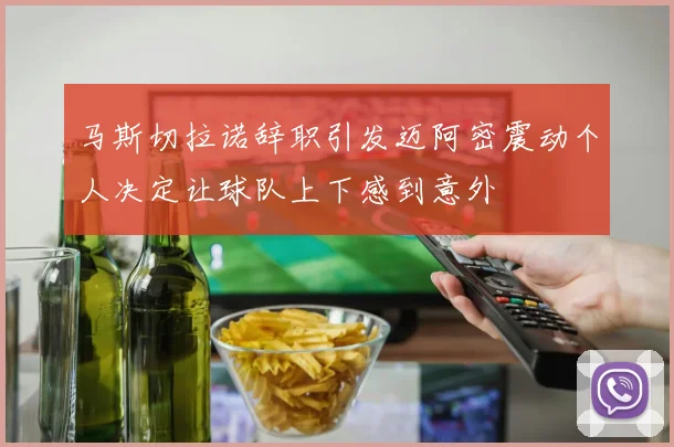 马斯切拉诺辞职引发迈阿密震动个人决定让球队上下感到意外