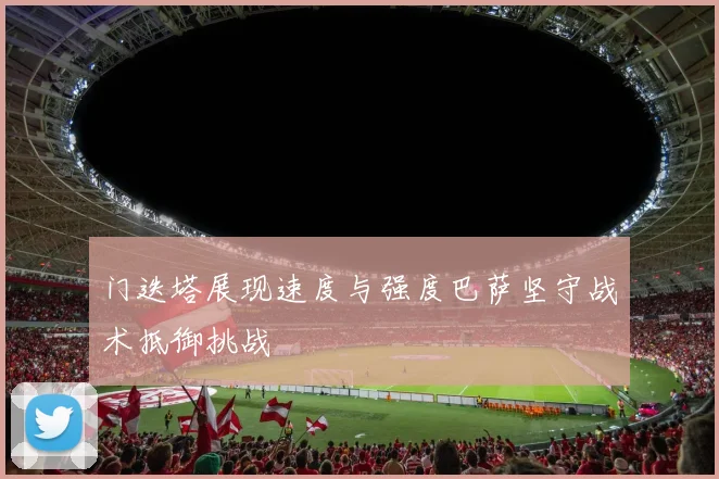 门迭塔展现速度与强度巴萨坚守战术抵御挑战