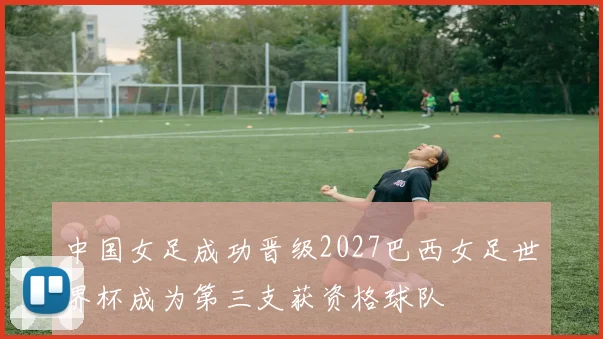 中国女足成功晋级2027巴西女足世界杯成为第三支获资格球队