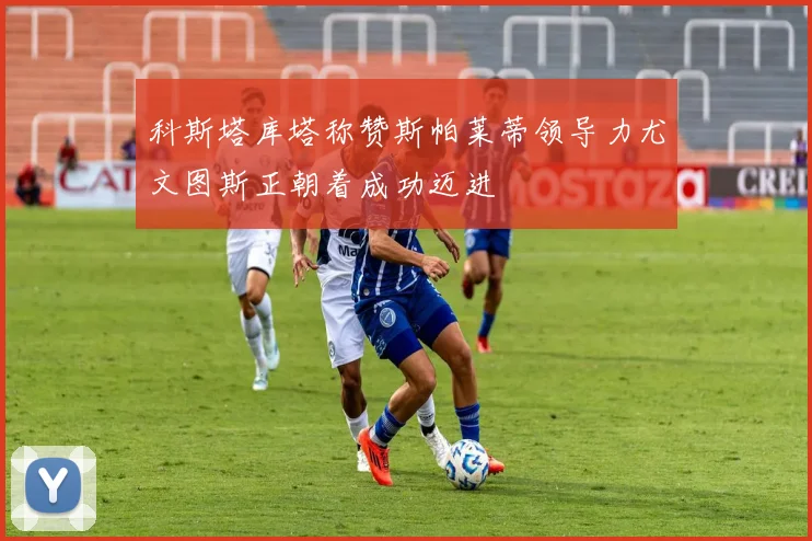 科斯塔库塔称赞斯帕莱蒂领导力尤文图斯正朝着成功迈进