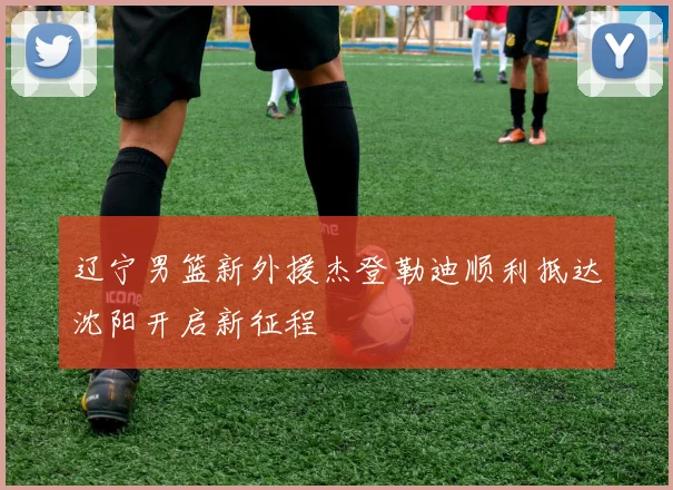 辽宁男篮新外援杰登勒迪顺利抵达沈阳开启新征程