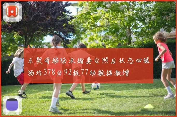 东契奇移除未婚妻合照后状态回暖场均378分92板77助数据激增