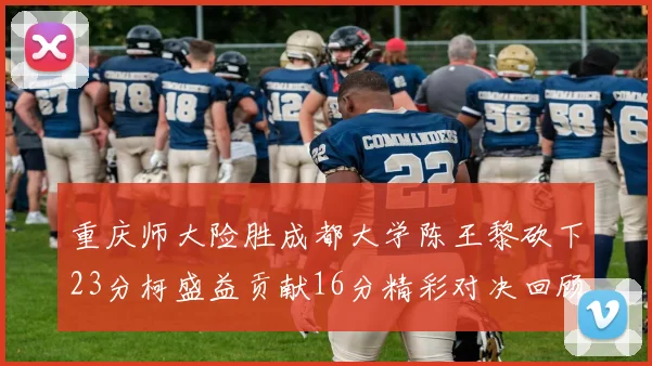 重庆师大险胜成都大学陈王黎砍下23分柯盛益贡献16分精彩对决回顾