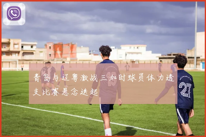 青岛与辽粤激战三加时球员体力透支比赛悬念迭起