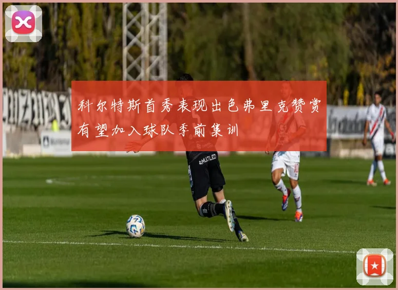 科尔特斯首秀表现出色弗里克赞赏有望加入球队季前集训