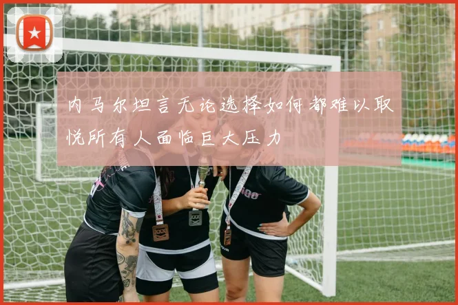 内马尔坦言无论选择如何都难以取悦所有人面临巨大压力