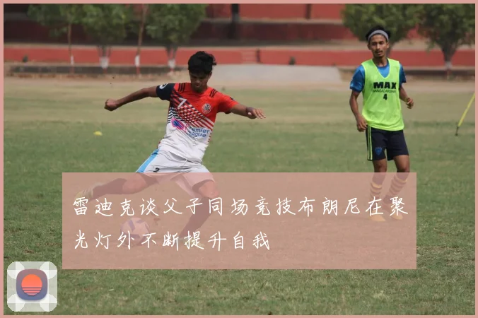 雷迪克谈父子同场竞技布朗尼在聚光灯外不断提升自我