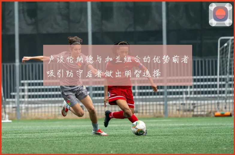 卢谈伦纳德与加兰组合的优势前者吸引防守后者做出明智选择