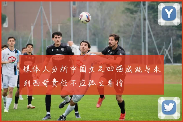 媒体人分析中国女足四强成就与米利西奇责任不应孤立看待